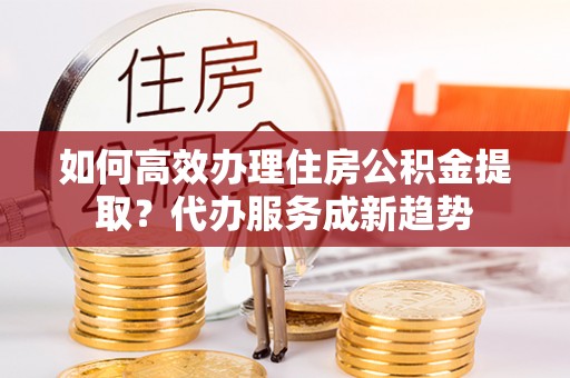 云岩如何高效办理住房公积金提取？代办服务成新趋势