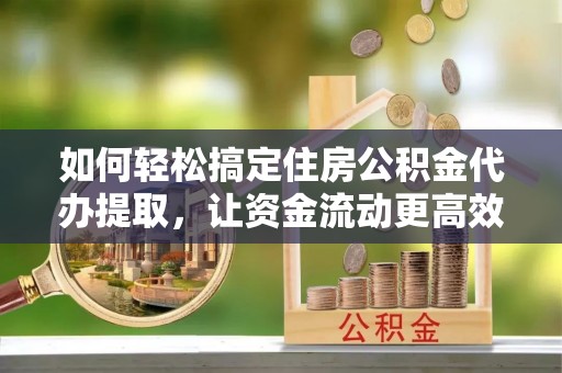 云岩如何轻松搞定住房公积金代办提取，让资金流动更高效
