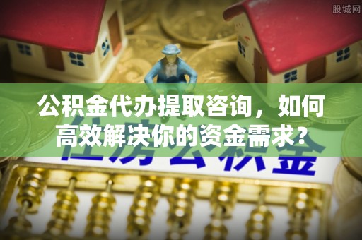 云岩公积金代办提取咨询，如何高效解决你的资金需求？
