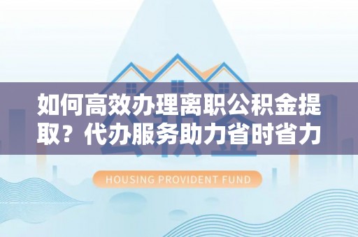 云岩如何高效办理离职公积金提取？代办服务助力省时省力