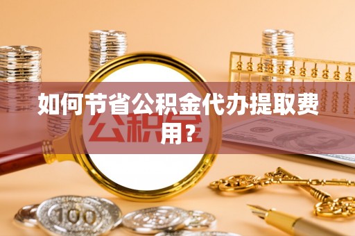 云岩如何节省公积金代办提取费用？