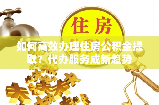 云岩如何高效办理住房公积金提取？代办服务成新趋势