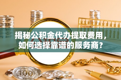 云岩揭秘公积金代办提取费用，如何选择靠谱的服务商？