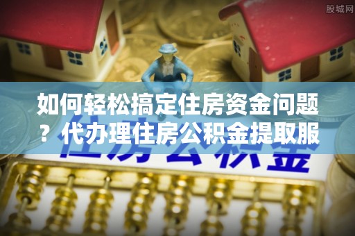 云岩如何轻松搞定住房资金问题？代办理住房公积金提取服务全解析