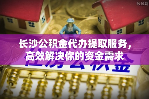 云岩长沙公积金代办提取服务，高效解决你的资金需求