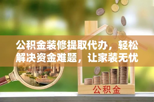 云岩公积金装修提取代办，轻松解决资金难题，让家装无忧